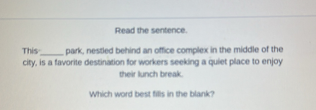 Read the sentence. 
This_ park, nestled behind an office complex in the middle of the 
city, is a favorite destination for workers seeking a quiet place to enjoy 
their lunch break. 
Which word best fills in the blank?