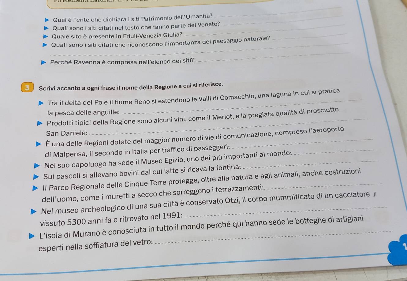 Qual è l'ente che dichiara i siti Patrimonio dell'Umanità?_ 
_ 
Quali sono i siti citati nel testo che fanno parte del Veneto? 
Quale sito è presente in Friuli-Venezia Giulia? 
_Quali sono i siti citati che riconoscono l'importanza del paesaggio naturale? 
_ 
Perché Ravenna è compresa nell'elenco dei siti? 
_ 
3 Scrivi accanto a ogni frase il nome della Regione a cui si riferisce. 
Tra il delta del Po e il fiume Reno si estendono le Valli di Comacchio, una laguna in cui si pratica 
la pesca delle anguille: 
Prodotti tipici della Regione sono alcuni vini, come il Merlot, e la pregiata qualità di prosciutto 
San Daniele: 
É una delle Regioni dotate del maggior numero di vie di comunicazione, compreso l’aeroporto 
di Malpensa, il secondo in Italia per traffico di passeggeri:_ 
Nel suo capoluogo ha sede il Museo Egizio, uno dei più importanti al mondo: 
Sui pascoli si allevano bovini dal cui latte si ricava la fontina: 
Il Parco Regionale delle Cinque Terre protegge, oltre alla natura e agli animali, anche costruzioni 
dell’uomo, come i muretti a secco che sorreggono i terrazzamenti: 
Nel museo archeologico di una sua città è conservato Otzi, il corpo mummificato di un cacciatore / 
vissuto 5300 anni fa e ritrovato nel 1991: 
L’isola di Murano è conosciuta in tutto il mondo perché qui hanno sede le botteghe di artigiani 
esperti nella soffiatura del vetro: