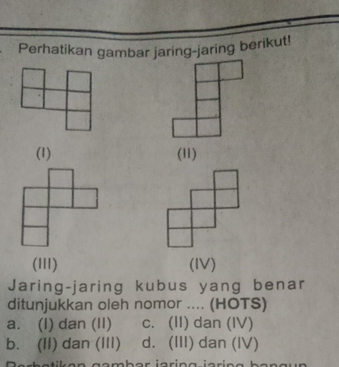 Perhatikan gambar jaring-jaring berikut!
(1) (11)
(III) (IV)
Jaring-jaring kubus yang benar
ditunjukkan oleh nomor .... (HOTS)
a. (l) dan (II) c. (II) dan (IV)
b. (II) dan (III) d. (III) dan (IV)