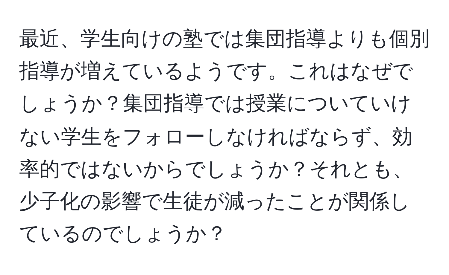 最近、学生向けの塾では集団指導よりも個別指導が増えているようです。これはなぜでしょうか？集団指導では授業についていけない学生をフォローしなければならず、効率的ではないからでしょうか？それとも、少子化の影響で生徒が減ったことが関係しているのでしょうか？