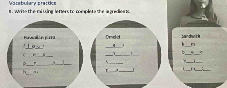 Vocabulary practice 
K. Write the missing letters to complete the ingredients. 
Hawaiían pizza Omelet Sandwich 
g s 
h m 
f o o 「 ___d 
b_ e_ 
C_ e_ 5_ 
_h_ 5_ 
p_ 7_ p_ _ 
5_ |_ 
m_ y_ 
_ 
h m 
p_ p_ 
t_ m_ τ_