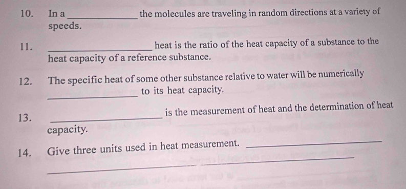 In a _the molecules are traveling in random directions at a variety of 
speeds. 
11. _heat is the ratio of the heat capacity of a substance to the 
heat capacity of a reference substance. 
12. The specific heat of some other substance relative to water will be numerically 
_ 
to its heat capacity. 
13. _is the measurement of heat and the determination of heat 
_ 
capacity. 
_ 
14. Give three units used in heat measurement.