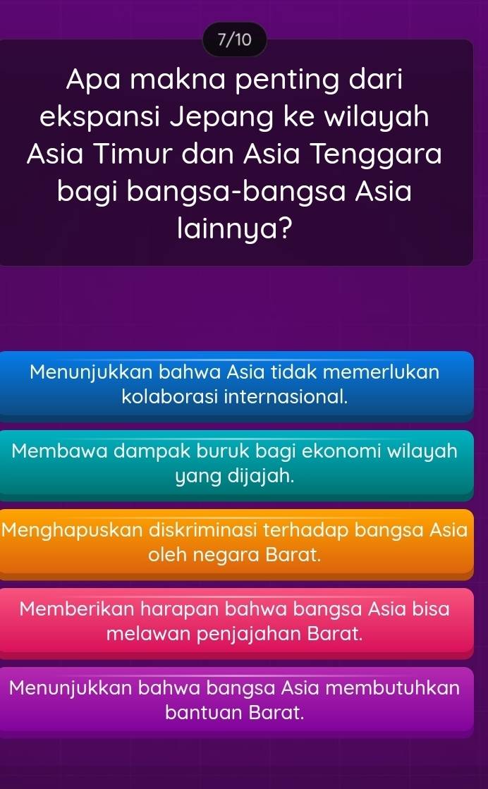 7/10
Apa makna penting dari
ekspansi Jepang ke wilayah
Asia Timur dan Asia Tenggara
bagi bangsa-bangsa Asia
lainnya?
Menunjukkan bahwa Asia tidak memerlukan
kolaborasi internasional.
Membawa dampak buruk bagi ekonomi wilayah
yang dijajah.
Menghapuskan diskriminasi terhadap bangsa Asia
oleh negara Barat.
Memberikan harapan bahwa bangsa Asia bisa
melawan penjajahan Barat.
Menunjukkan bahwa bangsa Asia membutuhkan
bantuan Barat.