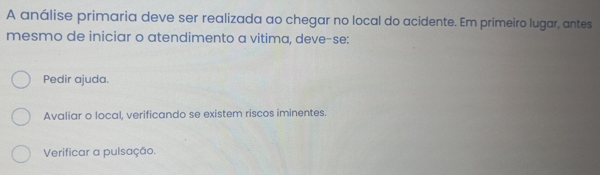 A análise primaria deve ser realizada ao chegar no local do acidente. Em primeiro lugar, antes
mesmo de iniciar o atendimento a vitima, deve-se:
Pedir ajuda.
Avaliar o local, verificando se existem riscos iminentes.
Verificar a pulsação.