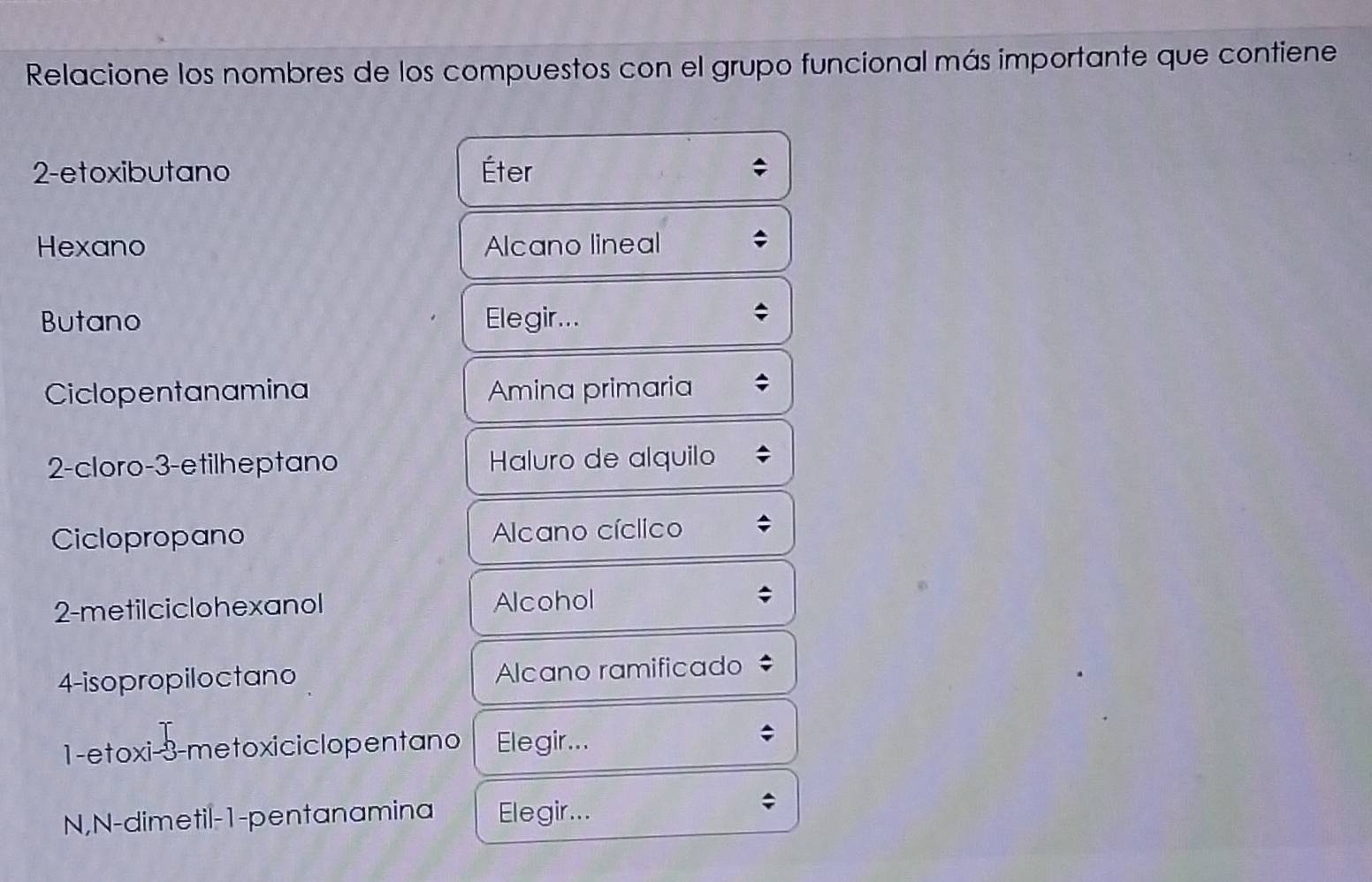 Relacione los nombres de los compuestos con el grupo funcional más importante que contiene 
2-etoxibutano Éter 
Hexano Alcano lineal 
Butano Elegir... 
Ciclopentanamina Amina primaria 
2-cloro-3-etilheptano Haluro de alquilo 
Ciclopropano Alcano cíclico 
2-metilciclohexanol Alcohol 
4-isopropiloctano Alcano ramificado 
1-etoxi -3 -metoxiciclopentano Elegir... 
N,N-dimetil-1-pentanamina Elegir...