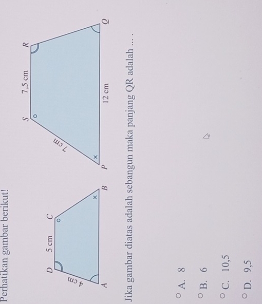 Perhatikan gambar berikut!
Jika gambar diatas adalah sebangun maka panjang QR adalah ... .
A. 8
B. 6
C. 10, 5
D. 9, 5