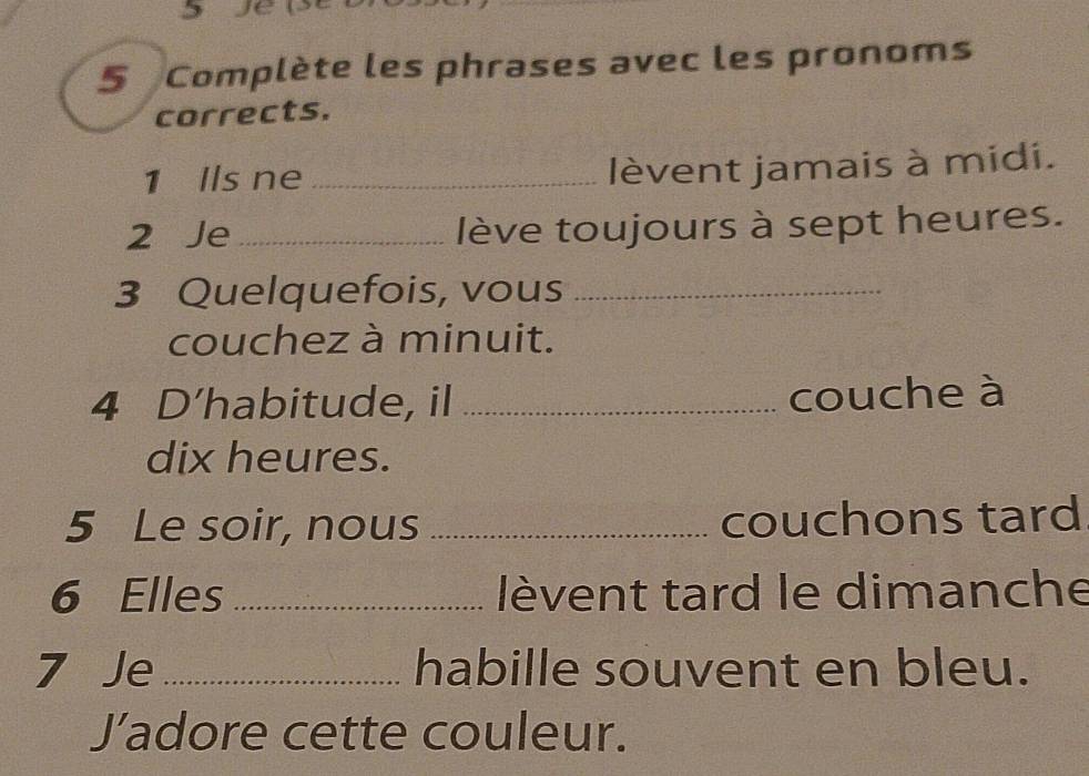 Je 
5 Complète les phrases avec les pronoms 
corrects. 
1 Ils ne_ lèvent jamais à midi. 
2 Je _lève toujours à sept heures. 
3 Quelquefois, vous_ 
couchez à minuit. 
4 D’habitude, il _couche à 
dix heures. 
5 Le soir, nous _couchons tard 
6 Elles _lèvent tard le dimanche 
7 Je _habille souvent en bleu. 
Jadore cette couleur.