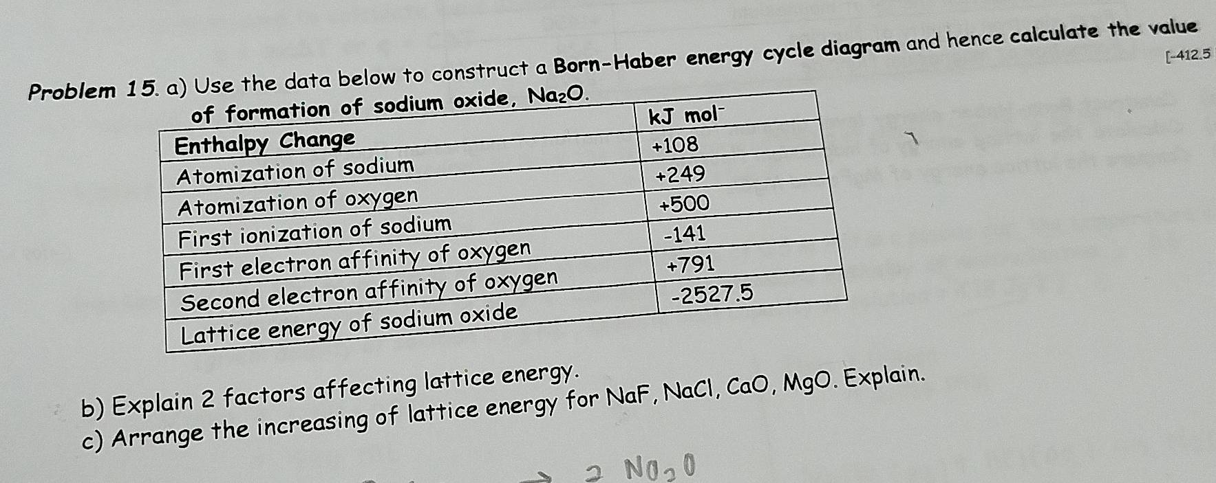 [-412.5
Problemw to construct a Born-Haber energy cycle diagram and hence calculate the value
b) Explain 2 factors affecting lattice energy.
c) Arrange the increasing of lattice energy for NaF, NaCl, CaO, MgO. Explain.