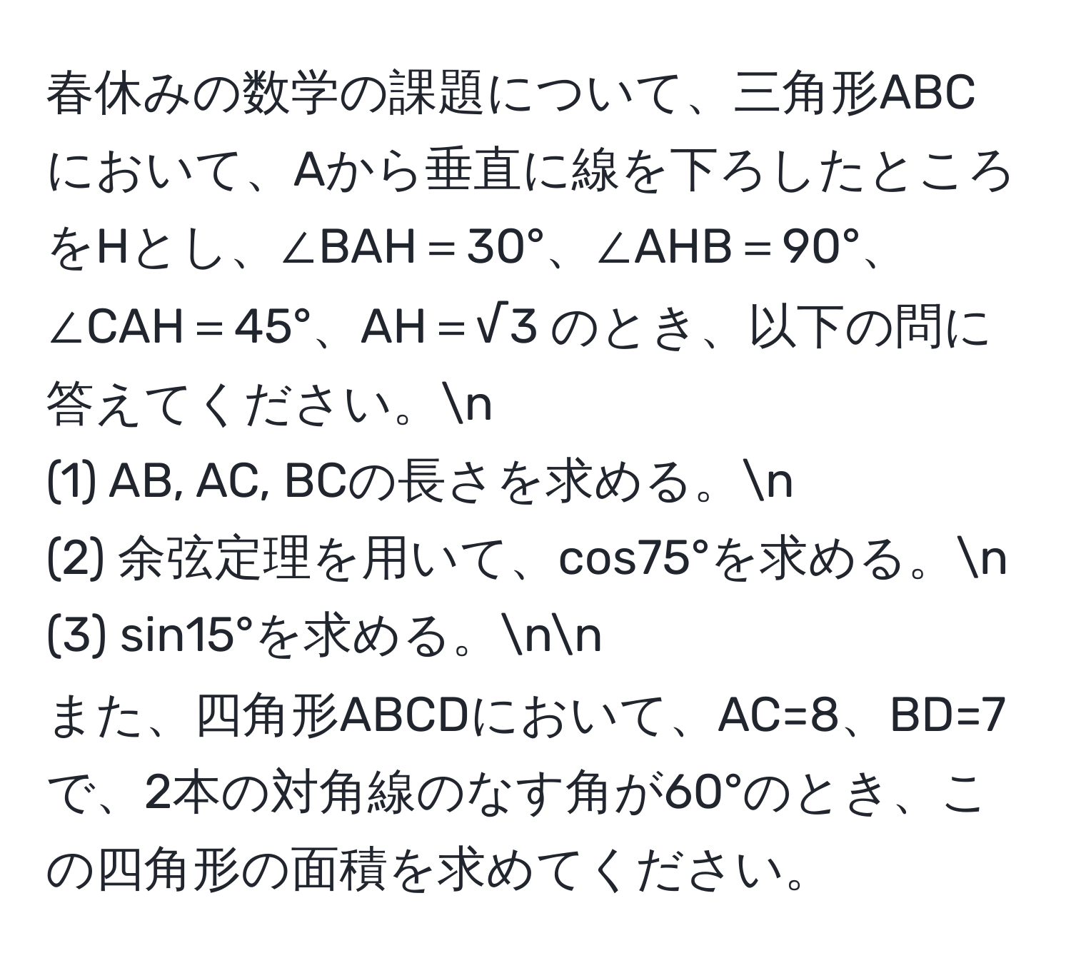 春休みの数学の課題について、三角形ABCにおいて、Aから垂直に線を下ろしたところをHとし、∠BAH＝30°、∠AHB＝90°、∠CAH＝45°、AH＝√3 のとき、以下の問に答えてください。n
(1) AB, AC, BCの長さを求める。n
(2) 余弦定理を用いて、cos75°を求める。n
(3) sin15°を求める。nn
また、四角形ABCDにおいて、AC=8、BD=7で、2本の対角線のなす角が60°のとき、この四角形の面積を求めてください。