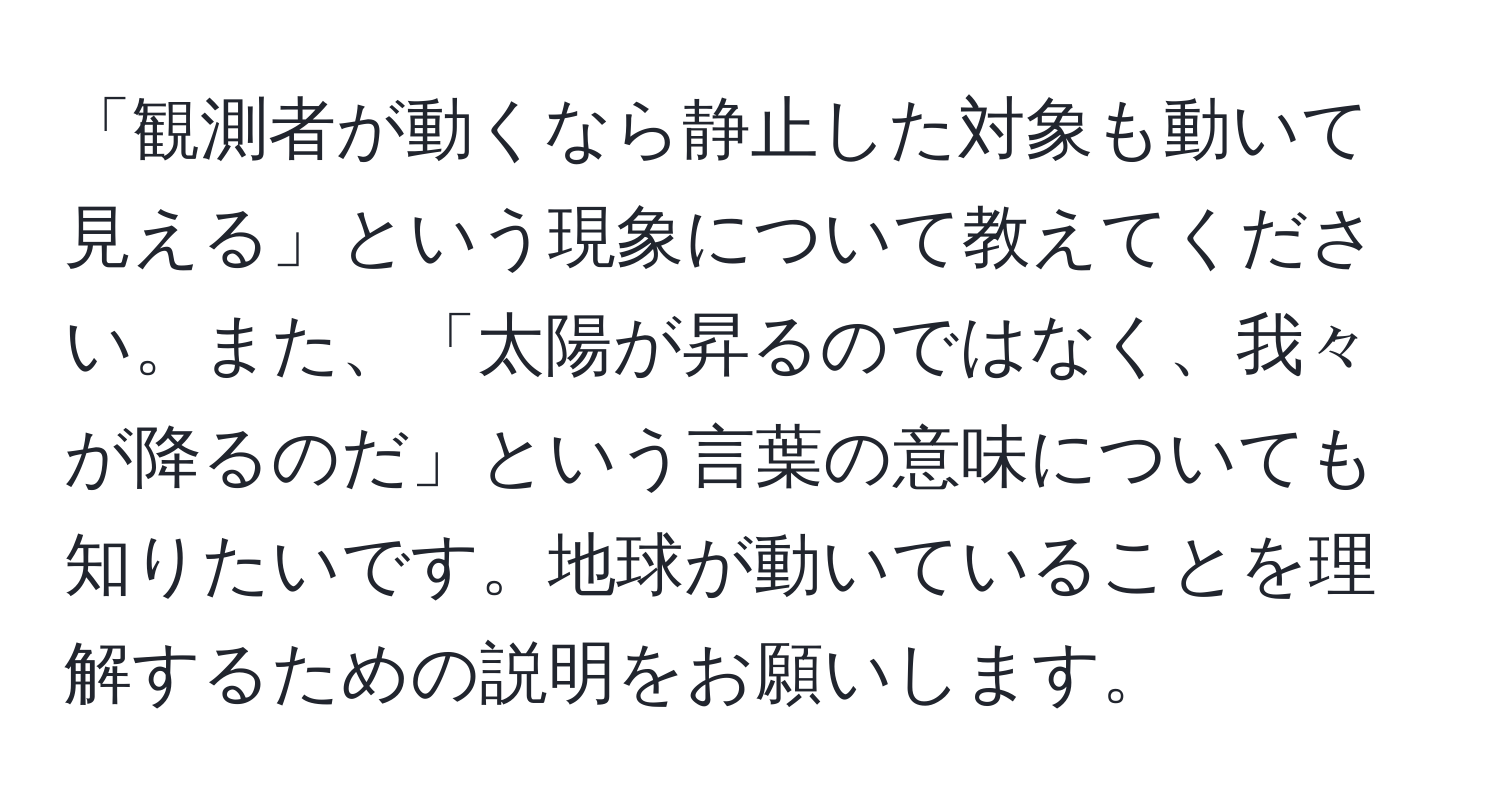 「観測者が動くなら静止した対象も動いて見える」という現象について教えてください。また、「太陽が昇るのではなく、我々が降るのだ」という言葉の意味についても知りたいです。地球が動いていることを理解するための説明をお願いします。