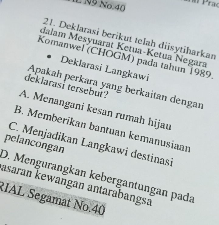 Paí Praç
L N9 No.40
21. Deklarasi berikut telah diisytiharkan
dalam Mesyuarat Ketua-Ketua Negara
Komanwel (CHOGM) pada tahun 1989
Deklarasi Langkawi
deklarasi tersebut?
Apakah perkara yang berkaitan dengan
A. Menangani kesan rumah hijau
B. Memberikan bantuan kemanusiaan
pelancongan
C. Menjadikan Langkawi destinasi
D. Mengurangkan kebergantungan pada
asaran kewangan antarabangsa
RIAL Segamat No. 40