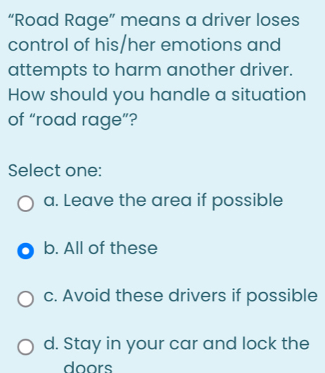 “Road Rage” means a driver loses
control of his/her emotions and
attempts to harm another driver.
How should you handle a situation
of “road rage”?
Select one:
a. Leave the area if possible
b. All of these
c. Avoid these drivers if possible
d. Stay in your car and lock the
doors