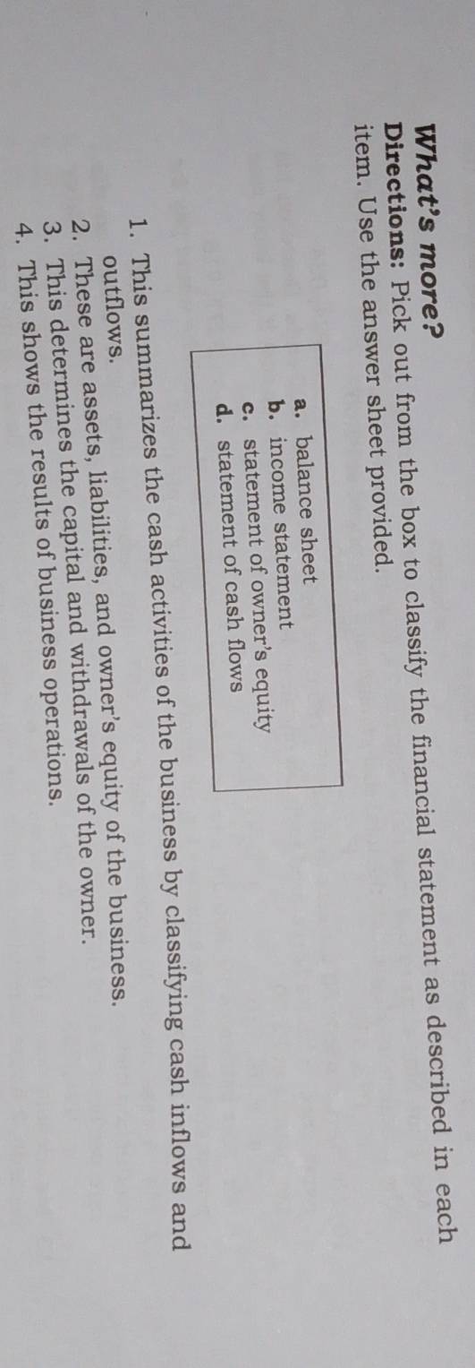 What's more? 
Directions: Pick out from the box to classify the financial statement as described in each 
item. Use the answer sheet provided. 
a. balance sheet 
b. income statement 
c. statement of owner’s equity 
d. statement of cash flows 
1. This summarizes the cash activities of the business by classifying cash inflows and 
outflows. 
2. These are assets, liabilities, and owner’s equity of the business. 
3. This determines the capital and withdrawals of the owner. 
4. This shows the results of business operations.