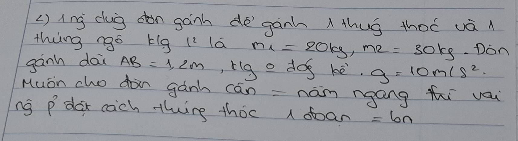 () ing dug don gánh de`ganh thug thoó vá 
thing ngo kig (2 la m_1=20kg, m_2=30kg Don 
gành dai AB=1,2m ,rig o dog kè. g=10m/s^2
Muon cho don gành cán = nám ngang thi vau 
ng P' dar cach thing thoc 1 doan =6n