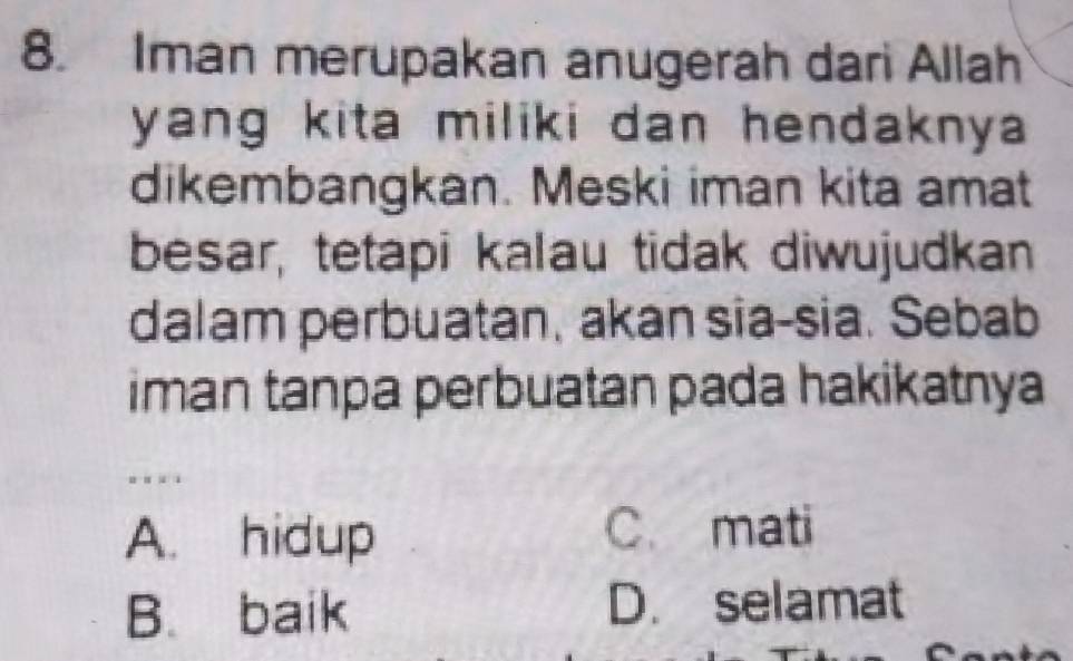 Iman merupakan anugerah dari Allah
yang kita miliki dan hendaknya .
dikembangkan. Meski iman kita amat
besar, tetapi kalau tidak diwujudkan
dalam perbuatan, akan sia-sia. Sebab
iman tanpa perbuatan pada hakikatnya
. . .
A. hidup C. mati
B. baik D. selamat