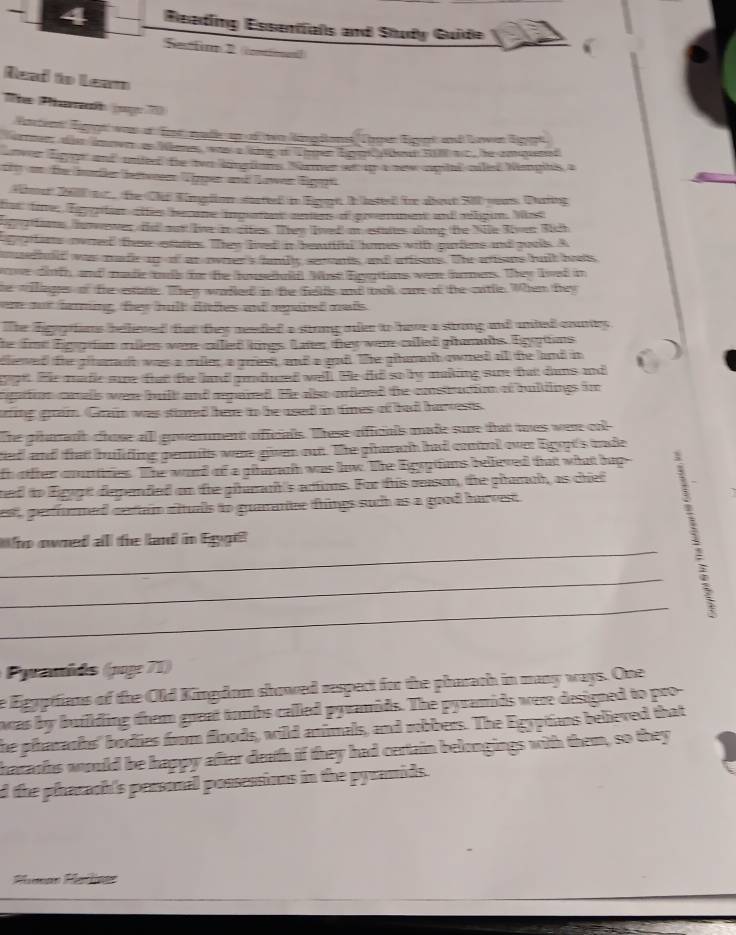 Reading Essentfals and Study Guide
Sectio 2 conttioen))
Read to Leam
The Phamah (p  7
Vateter Eiggt was at Ernt zlle up of ter Nanglens Tärpen Eigept und Lawen Eigpe
srmn d dnern an Wime wa a adng in Ten EpanWkeun RB ac, he zhoened
ver digage and mnieed the tvo lingtons Nomer ws u a new amits ciles Nangihs a
g vn füe border bettweeen Tgen und Kawen Eigege
Abmut 200 ast  the Clif Kimgron stastted in Egy In lated) foe about 300 yors. During
ter fine, lg gian tes hene ipates anes dipreenet and elgin. Mss
g ae taewer, tha oot ive to ottes. They lved a estaius aing the Nile Riven Sich
pfens owred these estatees. They lived in bewiul homes witth purlens and pouls. A
merhald was made ao of at ooter's famity serants, and atisns. Te ations bull bas
ve drt, and mae tis te he huseul Most Epoias wa hoes. They lved in
he willags of te esate. They walled in te fellfs and trk oe of te citle. When bey
oot faning, fey hult ditles and paret nets
The digogtfams bellieed that they meedied a stirong oulen to have a strong and unted cours 
the fe Eiggran miles were cilled kings. Laten tey were cilled phmahs Egptons
dlieved the gituranh was a mler a grest; and a goad. The gtarnt owned all the land in
te pe. He made sue fat te and pnduced well. He did so by making sue tat dams and
rgpition canalls wen buill and apared. He also orfeed the construction af buldings im
ing grai. Gain was stiored hare to be used in times of had harvests.
The plrant chose alll government oiffcials. These rfficals made sure that wes were ool
ted and that building pernits were given out. The phararh had cooel over ligopt's ade
h ofter courtres. The ward of a pharh was lw. The lgyptions believed that what hup
ned to Eigygt dependled on the ptumar's artions. For this reason, the giamrh, as chiet
est, perforrmed cesttan aituals to guaranee things such as a good harvest 
_
o owned all the lard in Eggi
_
_
ranids (poge 7 1)
e Egypifians of the Old Kingdom showed respect for the pharach in many ways. One
awas by building them great tombs called pyramids. The pyramids were designed to pro-
the pharaohs' bodies from floods, wild animals, and robbers. The Egypians believed that
haraohs would be happy after death if they had certain belongings with them, so they
d the pharach's personal possessions in the pyramids.
Paman Hatlner