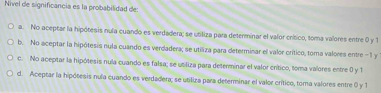 Nivel de significancia es la probabilidad de:
a. No aceptar la hipótesis nula cuando es verdadera; se utiliza para determinar el valor crítico, toma valores entre 0 y 1
b. No aceptar la hipótesis nula cuando es verdadera; se utiliza para determinar el valor crítico, toma valores entre −1 y
c. No aceptar la hipótesis nula cuando es falsa; se utiliza para determinar el valor crítico, toma valores entre 0 y 1
d. Aceptar la hipótesis nula cuando es verdadera; se utiliza para determinar el valor crítico, toma valores entre 0 y 1