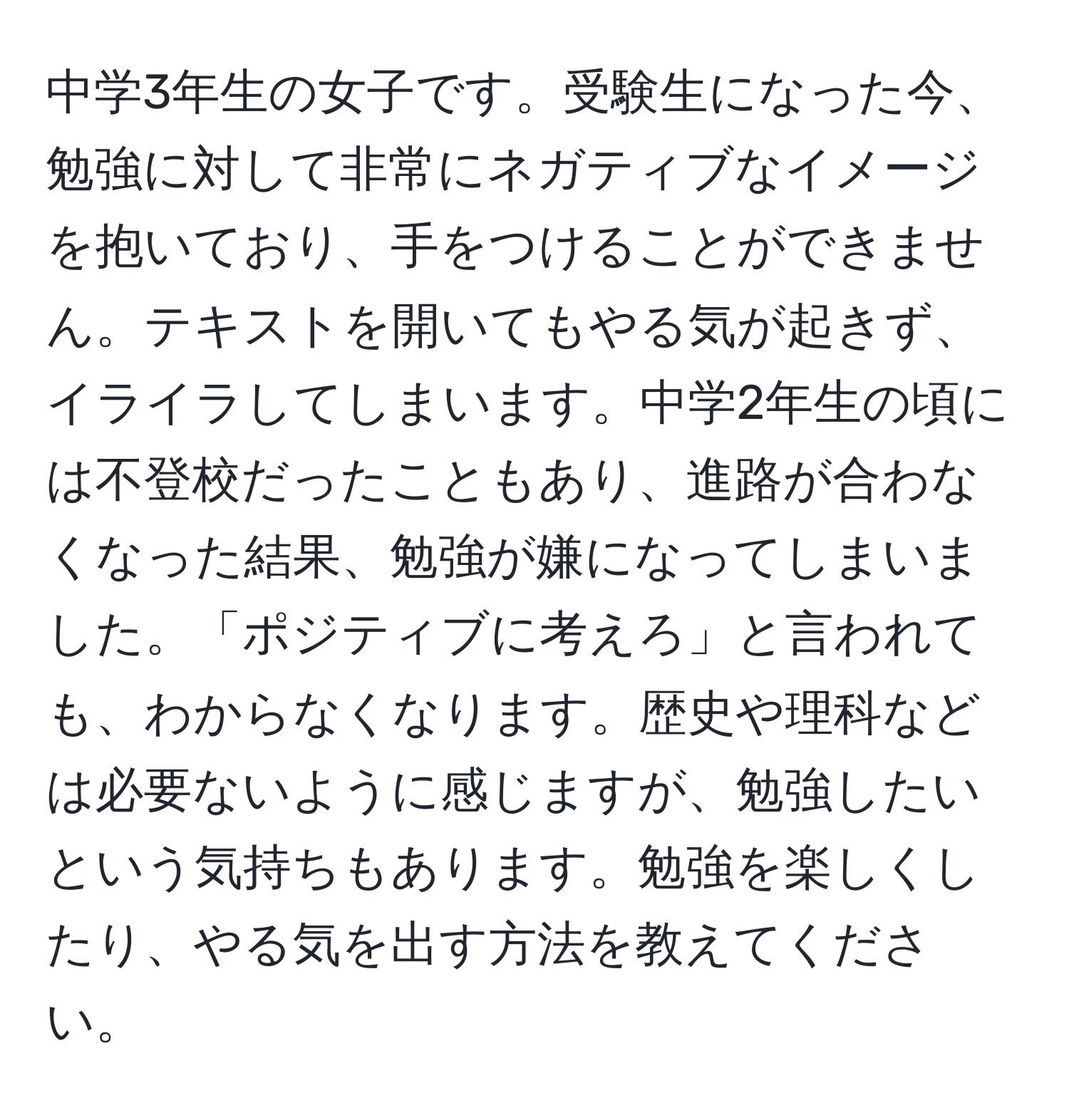 中学3年生の女子です。受験生になった今、勉強に対して非常にネガティブなイメージを抱いており、手をつけることができません。テキストを開いてもやる気が起きず、イライラしてしまいます。中学2年生の頃には不登校だったこともあり、進路が合わなくなった結果、勉強が嫌になってしまいました。「ポジティブに考えろ」と言われても、わからなくなります。歴史や理科などは必要ないように感じますが、勉強したいという気持ちもあります。勉強を楽しくしたり、やる気を出す方法を教えてください。