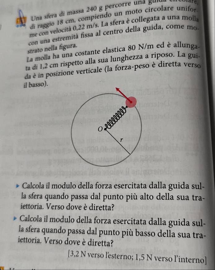 Una sfera di massa 240 g percorre una gulda 
di raggio 18 cm, compiendo un moto circolare unifor 
me con velocità 0,22 m/s. La sfera è collegata a una molla 
con una estremità fissa al centro della guida, come mo- 
strato nella figura. 
La molla ha una costante elastica 80 N/m ed è allunga- 
ta di 1,2 cm rispetto alla sua lunghezza a riposo. La gui- 
da in posizione verticale (la forza-peso è diretta verso 
il basso). 
Calcola il modulo della forza esercitata dalla guida sul- 
la sfera quando passa dal punto più alto della sua tra- 
iettoria. Verso dove è diretta? 
Calcola il modulo della forza esercitata dalla guida sul- 
la sfera quando passa dal punto più basso della sua tra- 
iettoria. Verso dove è diretta? 
[ 3,2 N verso lesterno; 1,5 N verso l’interno]