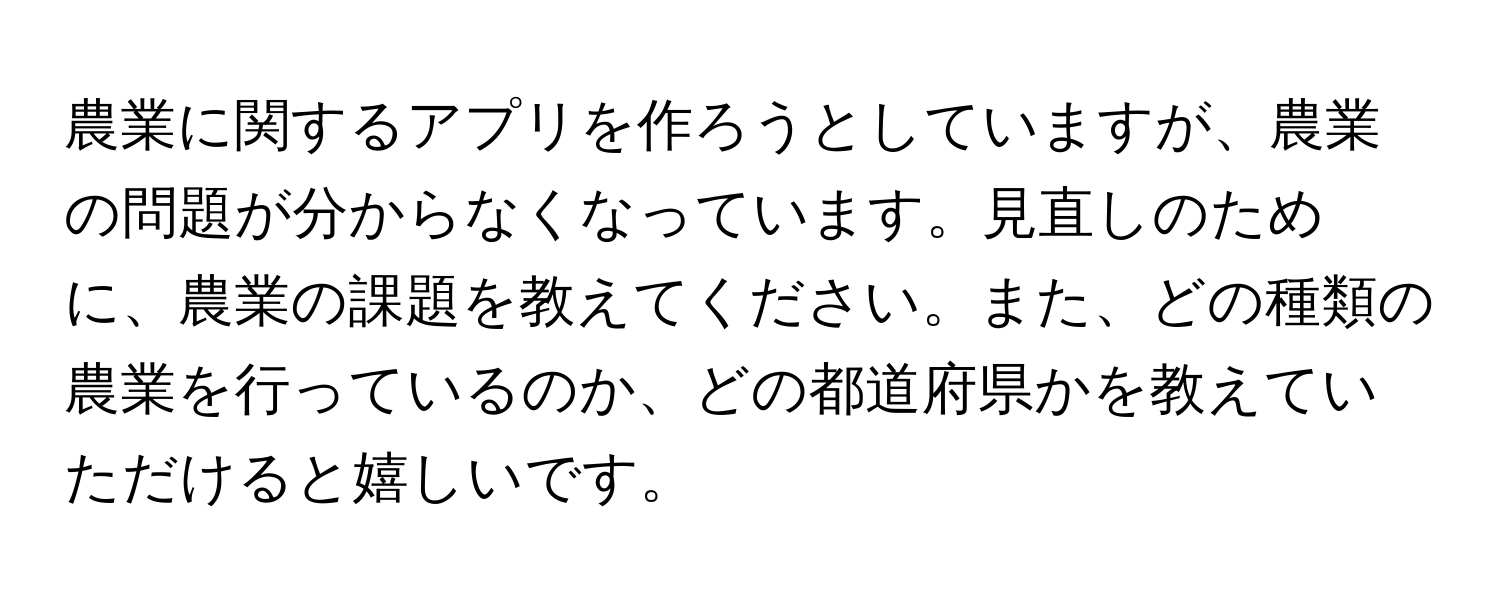 農業に関するアプリを作ろうとしていますが、農業の問題が分からなくなっています。見直しのために、農業の課題を教えてください。また、どの種類の農業を行っているのか、どの都道府県かを教えていただけると嬉しいです。