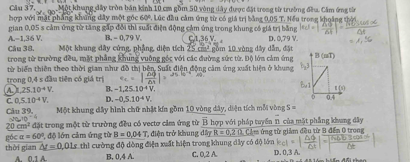 x=v_1A· n
Câu 37. Một khung dây tròn bán kính 10 cm gồm 50 vòng dây được đặt trong từ trường đều. Cảm ứng từ
hợp với mặt phẳng khung dây một góc 60°. Lúc đầu cảm ứng từ có giá trị bằng 0,05 T. Nếu trong khoảng thời
gian 0,05 s cảm ứng từ tăng gấp đôi thì suất điện động cảm ứng trong khung có giá trị bằng
A.−1,36 V. B. - 0,79 V. C,1,36 V. D. 0,79 V.
Câu 38. Một khung dây cứng, phẳng, diện tích 25cm^2 gồm 10 vòng dây dẫn, đặt
trong từ trường đều, mặt phẳng khung vuông góc với các đường sức từ. Độ lớn cảm ứng 
từ biến thiên theo thời gian như đồ thị bên, Suất điện động cảm ứng xuất hiện ở khung
trong 0,4 s đầu tiên có giá trị
A. n ,25.10^(-4)V. B. -1,25.10^(-4)V.
C. 0,5.10^(-4)V. D. -0,5.10^(-4)V.
Câu 39. Một khung dây hình chữ nhật kín gồm 10 vòng dây, diện tích mỗi vòng S=
20cm^2 đặt trong một từ trường đều có vectơ cảm ứng từ vector B hợp với pháp tuyến 1 của mặt phẳng khung dây
góc alpha =60° 1, độ lớn cảm ứng từ B=0,04T T, điện trở khung dây R=0,2Omega Cảm ứng từ giảm đều từ B đến 0 trong
thời gian △ t=0,01s thì cường độ dòng điện xuất hiện trong khung dây có độ lớn
A. 0.1 A. B. 0,4 A. C. 0,2 A. D. 0,3 A.
diến đổi theo