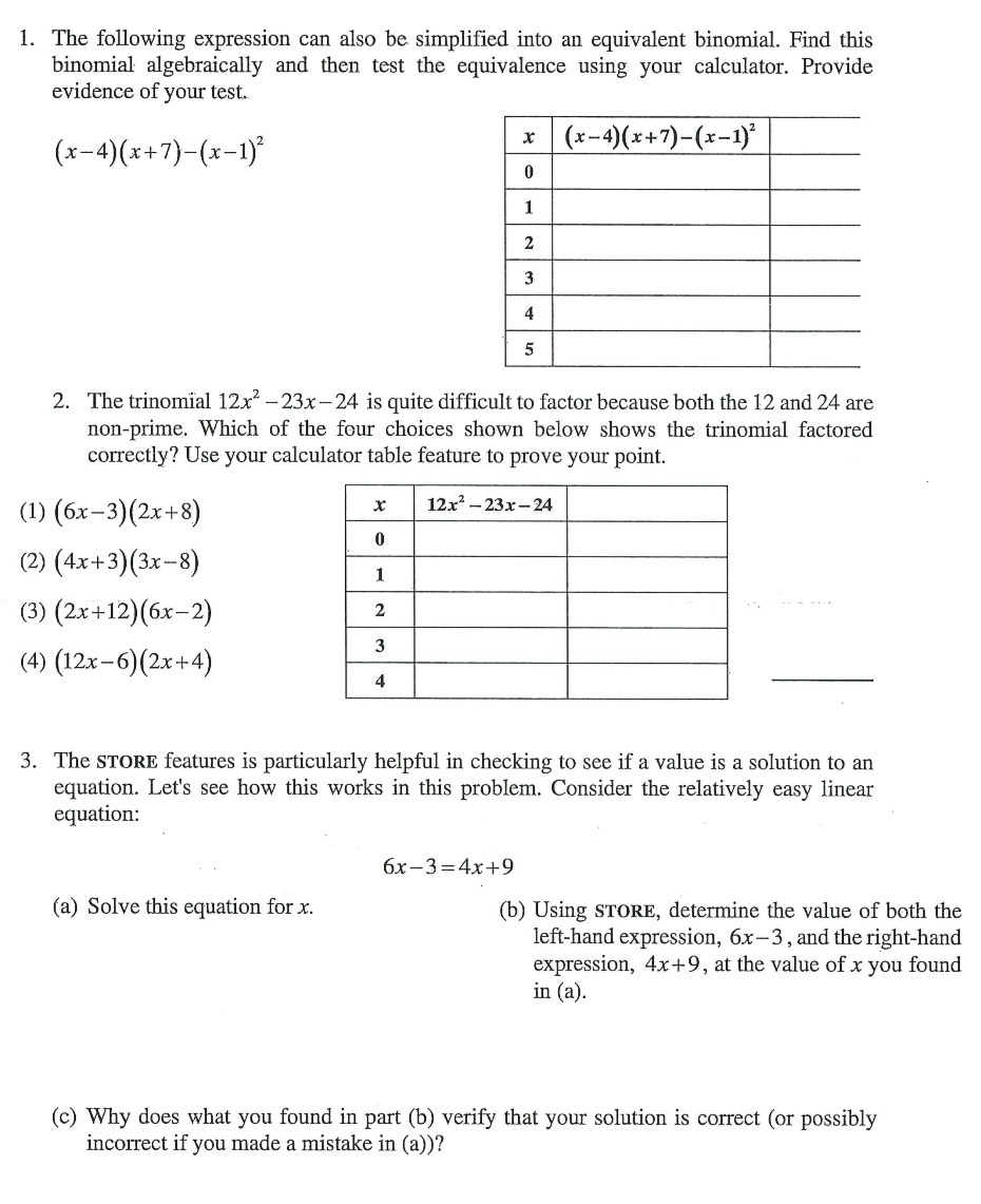 The following expression can also be simplified into an equivalent binomial. Find this
binomial algebraically and then test the equivalence using your calculator. Provide
evidence of your test.
(x-4)(x+7)-(x-1)^2
2. The trinomial 12x^2-23x-24 is quite difficult to factor because both the 12 and 24 are
non-prime. Which of the four choices shown below shows the trinomial factored
correctly? Use your calculator table feature to prove your point.
(1) (6x-3)(2x+8)
(2) (4x+3)(3x-8)
(3) (2x+12)(6x-2)
(4) (12x-6)(2x+4)
_
3. The STORE features is particularly helpful in checking to see if a value is a solution to an
equation. Let's see how this works in this problem. Consider the relatively easy linear
equation:
6x-3=4x+9
(a) Solve this equation for x. (b) Using STORE, determine the value of both the
left-hand expression, 6x-3 , and the right-hand
expression, 4x+9 , at the value of x you found
in (a).
(c) Why does what you found in part (b) verify that your solution is correct (or possibly
incorrect if you made a mistake in (a))?