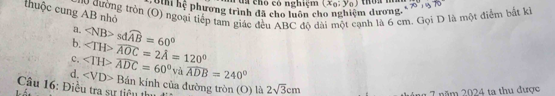 ua chó có nghiệm (x_0;y_0)
* S nt hệ phương trình đã cho luôn cho nghiệm dương,
thuộc cung AB nhỏ * ođường tròn (O) ngoại tiếp tam giác đều ABC độ dài một cạnh là 6 cm. Gọi D là một điểm bất kỉ
a.
b. sdwidehat AB=60°
c. ∠ TH>widehat ADC=60° widehat AOC=2hat A=120°
vawidehat ADB=240°
d. ∠ VD>Ban kính của đường tròn (O) là 2sqrt(3)cm
Câu 16: Điều tra sự tiêu thị
n áng 7 năm 2024 ta thu được