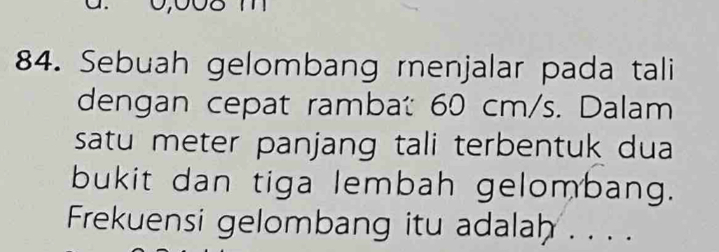 Sebuah gelombang renjalar pada tali 
dengan cepat rambat 60 cm/s. Dalam 
satu meter panjang tali terbentuk dua 
bukit dan tiga lembah gelombang. 
Frekuensi gelombang itu adalah . . . .