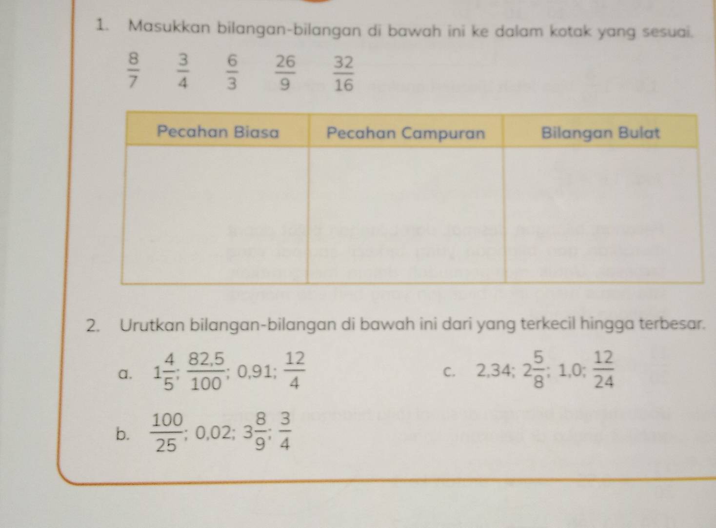 Masukkan bilangan-bilangan di bawah ini ke dalam kotak yang sesuai.
 8/7   3/4   6/3   26/9   32/16 
2. Urutkan bilangan-bilangan di bawah ini dari yang terkecil hingga terbesar. 
a. 1 4/5 ;  (82,5)/100 ; 0,91;  12/4  2,34; 2 5/8 ; 1,0;  12/24 
C. 
b.  100/25 ; 0.02; 3 8/9 ;  3/4 