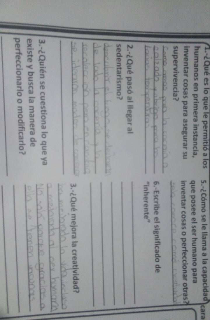 1.-¿Qué es lo que le permitió a los 5.-¿Cómo se le llama a la capacidad cara 
humanos en primera instancia, que posee el ser humano para 
inventar cosas para asegurar su inventar cosas o perfeccionar otras? 
supervivencia? 
_ 
_ 
_6.-Escribe el significado de 
_“inherente” 
2.-¿Qué pasó al llegar al 
_ 
_ 
sedentarismo? 
_ 
_ 
_ 
_ 
_ 
_ 
_3.-¿Qué mejora la creatividad? 
_ 
_ 
_ 
3.-¿Quién se cuestiona lo que ya_ 
existe y busca la manera de_ 
perfeccionarlo o modificarlo?_ 
_ 
_