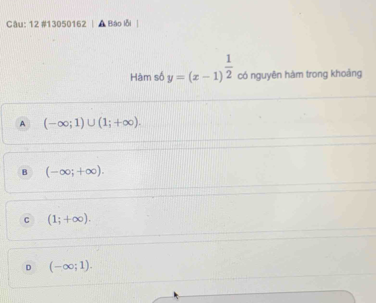 12 #13050162 | ▲ Báo lỗi
Hàm số y=(x-1)^ 1/2  có nguyên hàm trong khoảng
A (-∈fty ;1)∪ (1;+∈fty ).
B (-∈fty ;+∈fty ).
C (1;+∈fty ).
D (-∈fty ;1).