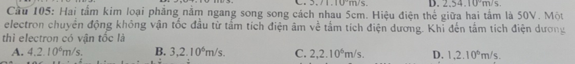 5./1.10~m/s. D. 2.54.10°m/s. 
Cầu 105: Hai tấm kim loại phẳng nằm ngang song song cách nhau 5cm. Hiệu điện thể giữa hai tấm là 50V. Một
electron chuyển động không vận tốc đầu từ tấm tích điện âm về tấm tích điện dương. Khỉ đến tấm tích điện dương
thì electron có vận tốc là
A. 4.2.10^6m/s. B. 3,2.10^6m/s. C. 2,2.10^6m/s. D. 1,2.10^6m/s.