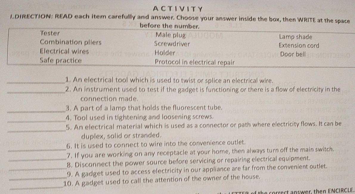 A CTIVIT Y 
LDIRECTION: READ each item carefully and answer. Choose your answer inside the box, then WRITE at the space 
_1. An electrical tool which is used to twist or splice an electrical wire. 
_2. An instrument used to test if the gadget is functioning or there is a flow of electricity in the 
connection made. 
_3. A part of a lamp that holds the fluorescent tube. 
_ 
4. Tool used in tightening and loosening screws. 
_ 
5. An electrical material which is used as a connector or path where electricity flows. It can be 
duplex, solid or stranded. 
6. It is used to connect to wire into the convenience outlet. 
_7. If you are working on any receptacle at your home, then always turn off the main switch. 
_8. Disconnect the power source before servicing or repairing electrical equipment. 
_9. A gadget used to access electricity in our appliance are far from the convenient outlet. 
_ 
_10. A gadget used to call the attention of the owner of the house. 
th ec t sw er, th e n ENCIRCLE