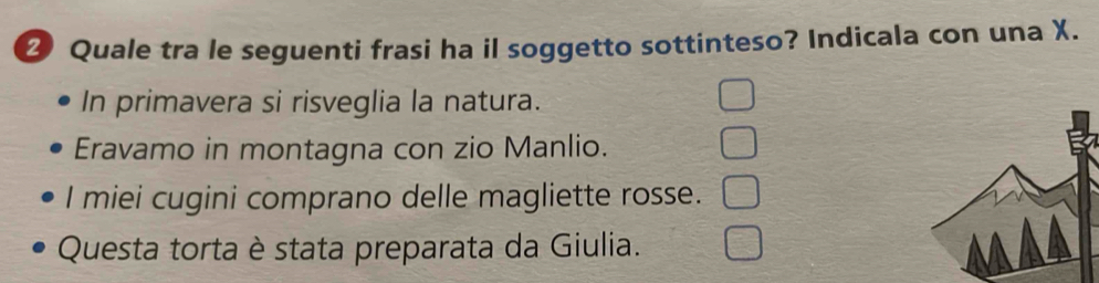 Quale tra le seguenti frasi ha il soggetto sottinteso? Indicala con una X.
In primavera si risveglia la natura.
Eravamo in montagna con zio Manlio.
I miei cugini comprano delle magliette rosse.
Questa torta è stata preparata da Giulia.