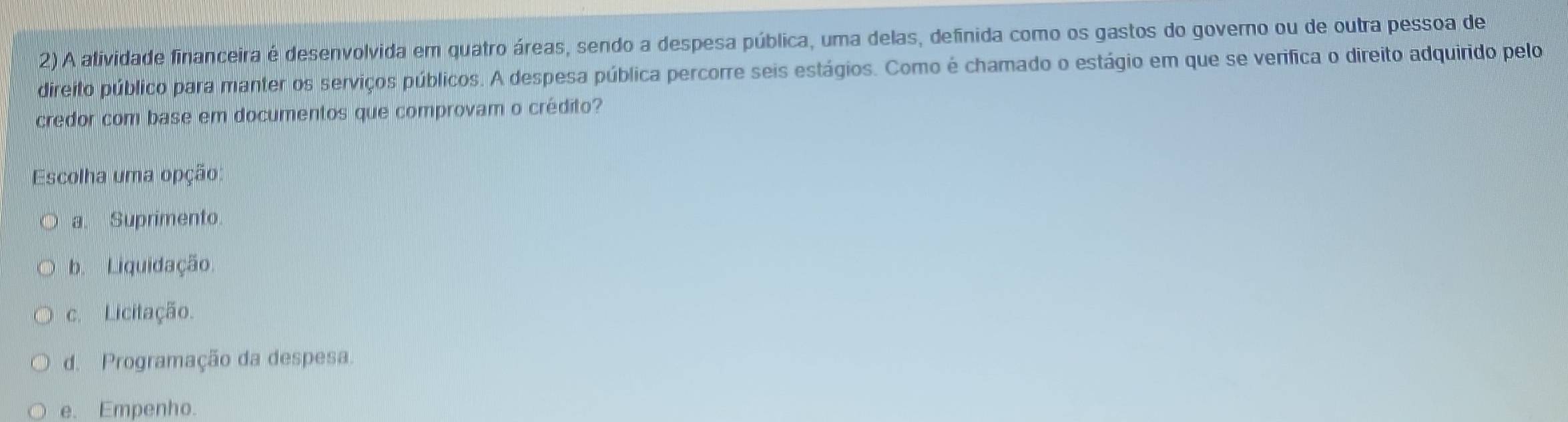 A alividade financeira é desenvolvida em quatro áreas, sendo a despesa pública, uma delas, definida como os gastos do governo ou de outra pessoa de
direito público para manter os serviços públicos. A despesa pública percorre seis estágios. Como é chamado o estágio em que se verifica o direito adquirido pelo
credor com base em documentos que comprovam o crédito?
Escolha uma opção:
a. Suprimento.
b. Liquidação.
c. Licitação.
d. Programação da despesa.
e. Empenho.