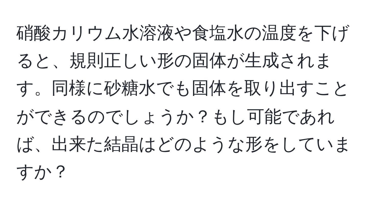 硝酸カリウム水溶液や食塩水の温度を下げると、規則正しい形の固体が生成されます。同様に砂糖水でも固体を取り出すことができるのでしょうか？もし可能であれば、出来た結晶はどのような形をしていますか？
