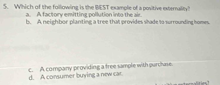 Which of the following is the BEST example of a positive externality?
a. A factory emitting pollution into the air.
b. A neighbor planting a tree that provides shade to surrounding homes.
c. A company providing a free sample with purchase.
d. A consumer buying a new car.