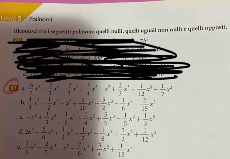 Unità 5 Polinomi 
Riconosci tra i seguenti polinomi quelli nulli, quelli uguali non nulli e quelli opposti.
7b^2
h^2 hể 
h 
11-i a^2+3ab

C. 5
61 a.  6/7 x^2- 2/3 x^5- 2/3 x^3+ 3/4 x^5-x^2+ 2/3 x^3- 1/12 x^5+ 1/7 x^2
b.  1/3 x^2- 1/2 x^5-x^3+ 1/20 x^2+ 5/2 x^3- 1/6 x^5- 2/15 x^2
C. -x^5+ 1/5 x^2- 1/6 x^3+ 1/4 x^2+ 5/3 x^3- 1/5 x^2+ 1/3 x^5
d. 2x^3- 5/6 x^5+ 1/3 x^2- 1/2 x^3- 1/6 x^2+ 3/2 x^5+ 1/12 x^2
e.  2/3 x^5- 2/5 x^3-x^2- 7/6 x^3+ 3/4 x^2+ 1/15 x^3