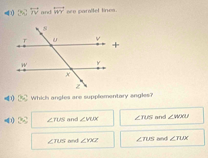 overleftrightarrow TV and overleftrightarrow WY are parallel lines.
Which angles are supplementary angles?
∠ TUS and ∠ VUX ∠ TUS and ∠ WXU
∠ TUS and ∠ YXZ ∠ TUS and ∠ TUX