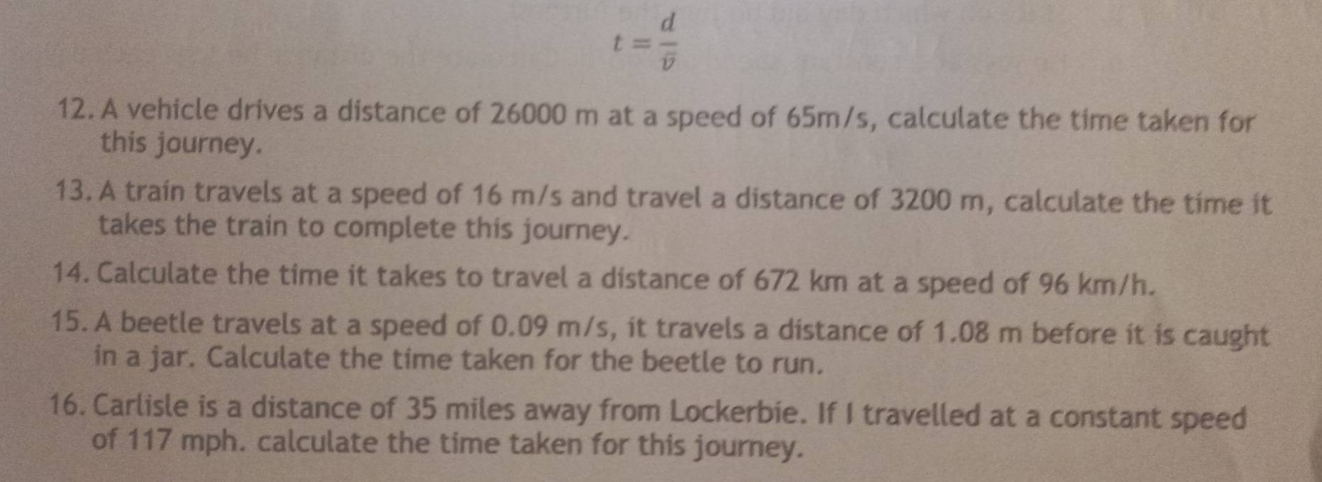 t=frac doverline v
12. A vehicle drives a distance of 26000 m at a speed of 65m/s, calculate the time taken for 
this journey. 
13. A train travels at a speed of 16 m/s and travel a distance of 3200 m, calculate the time it 
takes the train to complete this journey. 
14. Calculate the time it takes to travel a distance of 672 km at a speed of 96 km/h. 
15. A beetle travels at a speed of 0.09 m/s, it travels a distance of 1.08 m before it is caught 
in a jar. Calculate the time taken for the beetle to run. 
16. Carlisle is a distance of 35 miles away from Lockerbie. If I travelled at a constant speed 
of 117 mph. calculate the time taken for this journey.