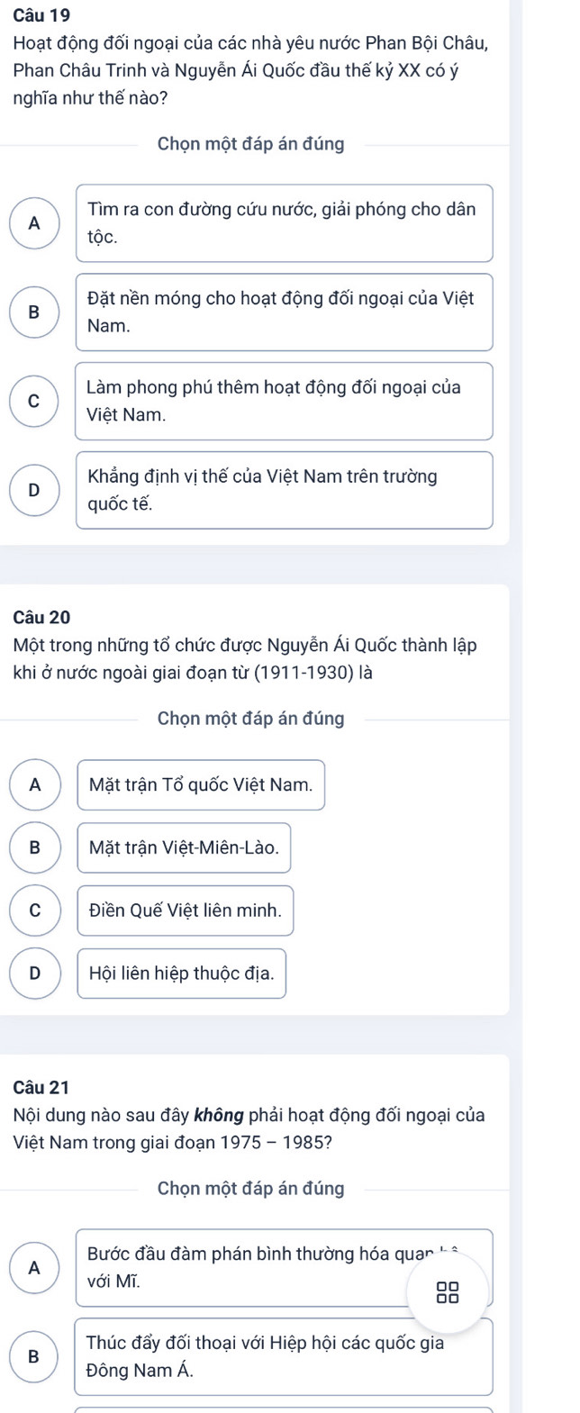 Hoạt động đối ngoại của các nhà yêu nước Phan Bội Châu,
Phan Châu Trinh và Nguyễn Ái Quốc đầu thế kỷ XX có ý
nghĩa như thế nào?
Chọn một đáp án đúng
Tìm ra con đường cứu nước, giải phóng cho dân
A
tộc.
Đặt nền móng cho hoạt động đối ngoại của Việt
B
Nam.
Làm phong phú thêm hoạt động đối ngoại của
C Việt Nam.
Khẳng định vị thế của Việt Nam trên trường
D
quốc tế.
Câu 20
Một trong những tổ chức được Nguyễn Ái Quốc thành lập
khi ở nước ngoài giai đoạn từ (1911-1930) là
Chọn một đáp án đúng
A Mặt trận Tổ quốc Việt Nam.
B Mặt trận Việt-Miên-Lào.
C Điền Quế Việt liên minh.
D Hội liên hiệp thuộc địa.
Câu 21
Nội dung nào sau đây không phải hoạt động đối ngoại của
Việt Nam trong giai đoạn 1975 - 1985?
Chọn một đáp án đúng
Bước đầu đàm phán bình thường hóa qua *
A với Mĩ.
88
B Thúc đẩy đối thoại với Hiệp hội các quốc gia
Đông Nam Á.