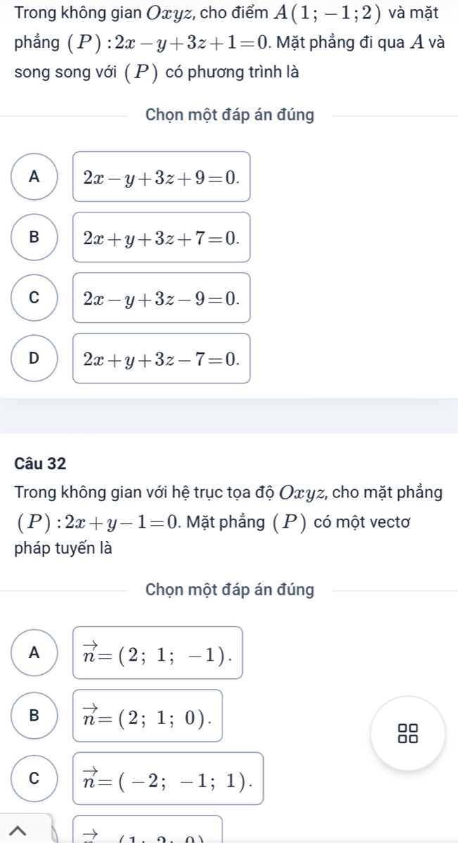 Trong không gian Oxyz, cho điểm A(1;-1;2) và mặt
phẳng (P) : 2x-y+3z+1=0. Mặt phẳng đi qua Á và
song song với (P) có phương trình là
Chọn một đáp án đúng
A 2x-y+3z+9=0.
B 2x+y+3z+7=0.
C 2x-y+3z-9=0.
D 2x+y+3z-7=0. 
Câu 32
Trong không gian với hệ trục tọa độ Οxγz, cho mặt phẳng
(P):2x+y-1=0. Mặt phẳng (P) có một vectơ
pháp tuyến là
Chọn một đáp án đúng
A vector n=(2;1;-1).
B vector n=(2;1;0). 
□□
on
C vector n=(-2;-1;1).