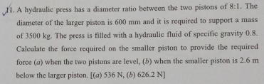 A hydraulic press has a diameter ratio between the two pistons of 8:1. The 
diameter of the larger piston is 600 mm and it is required to support a mass 
of 3500 kg. The press is filled with a hydraulic fluid of specific gravity 0.8. 
Calculate the force required on the smaller piston to provide the required 
force (a) when the two pistons are level, (b) when the smaller piston is 2.6 m
below the larger piston. [(a) 536 N, (b) 626.2 N ]