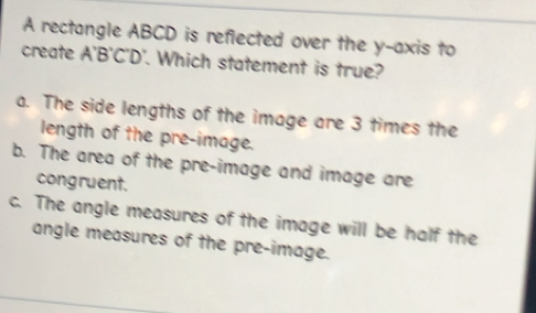 A rectangle ABCD is reflected over the y-axis to
create A'B'C'D'. Which statement is true?
a. The side lengths of the image are 3 times the
length of the pre-image.
b. The area of the pre-image and image are
congruent.
c. The angle measures of the image will be half the
angle measures of the pre-image.