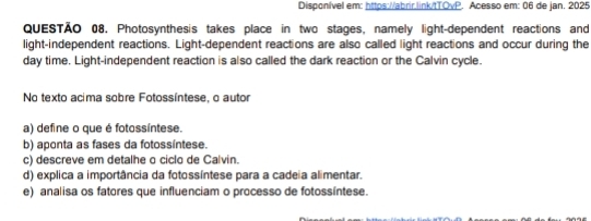 Disponível em: https://abrir,link/tTOvP. Acesso em: 06 de jan. 2025
QUESTÃO 08. Photosynthesis takes place in two stages, namely light-dependent reactions and
light-independent reactions. Light-dependent reactions are also called light reactions and occur during the
day time. Light-independent reaction is also called the dark reaction or the Calvin cycle.
No texto acima sobre Fotossíntese, o autor
a) define o que é fotossíntese.
b) aponta as fases da fotossíntese.
c) descreve em detalhe o ciclo de Calvin.
d) explica a importância da fotossíntese para a cadeia alimentar.
e) analisa os fatores que influenciam o processo de fotossíntese.