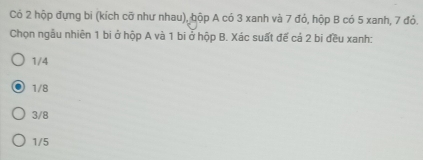 Có 2 hộp đựng bi (kích cỡ như nhau), bộp A có 3 xanh và 7 đỏ, hộp B có 5 xanh, 7 đỏ.
Chọn ngẫu nhiên 1 bi ở hộp A và 1 bi ở hộp B. Xác suất đế cả 2 bi đều xanh:
1/4
1/8
3/8
1/5