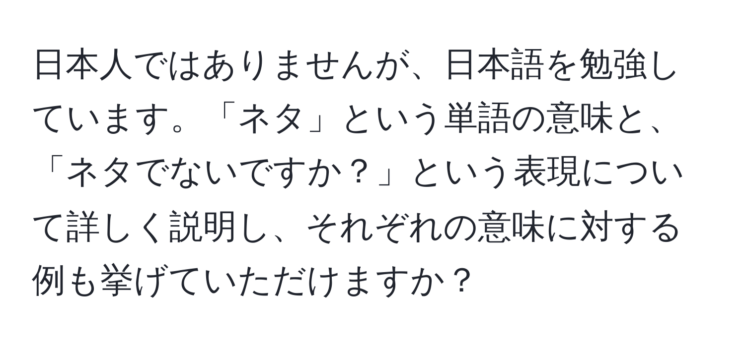 日本人ではありませんが、日本語を勉強しています。「ネタ」という単語の意味と、「ネタでないですか？」という表現について詳しく説明し、それぞれの意味に対する例も挙げていただけますか？