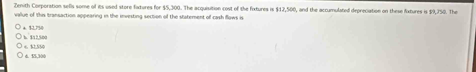 Zenith Corporation sells some of its used store fixtures for $5,300. The acquisition cost of the fixtures is $12,500, and the accumulated depreciation on these fixtures is $9,750. The
value of this transaction appearing in the investing section of the statement of cash flows is
a. $2,750
b. $12,500
c. $2.550
d. $5,300