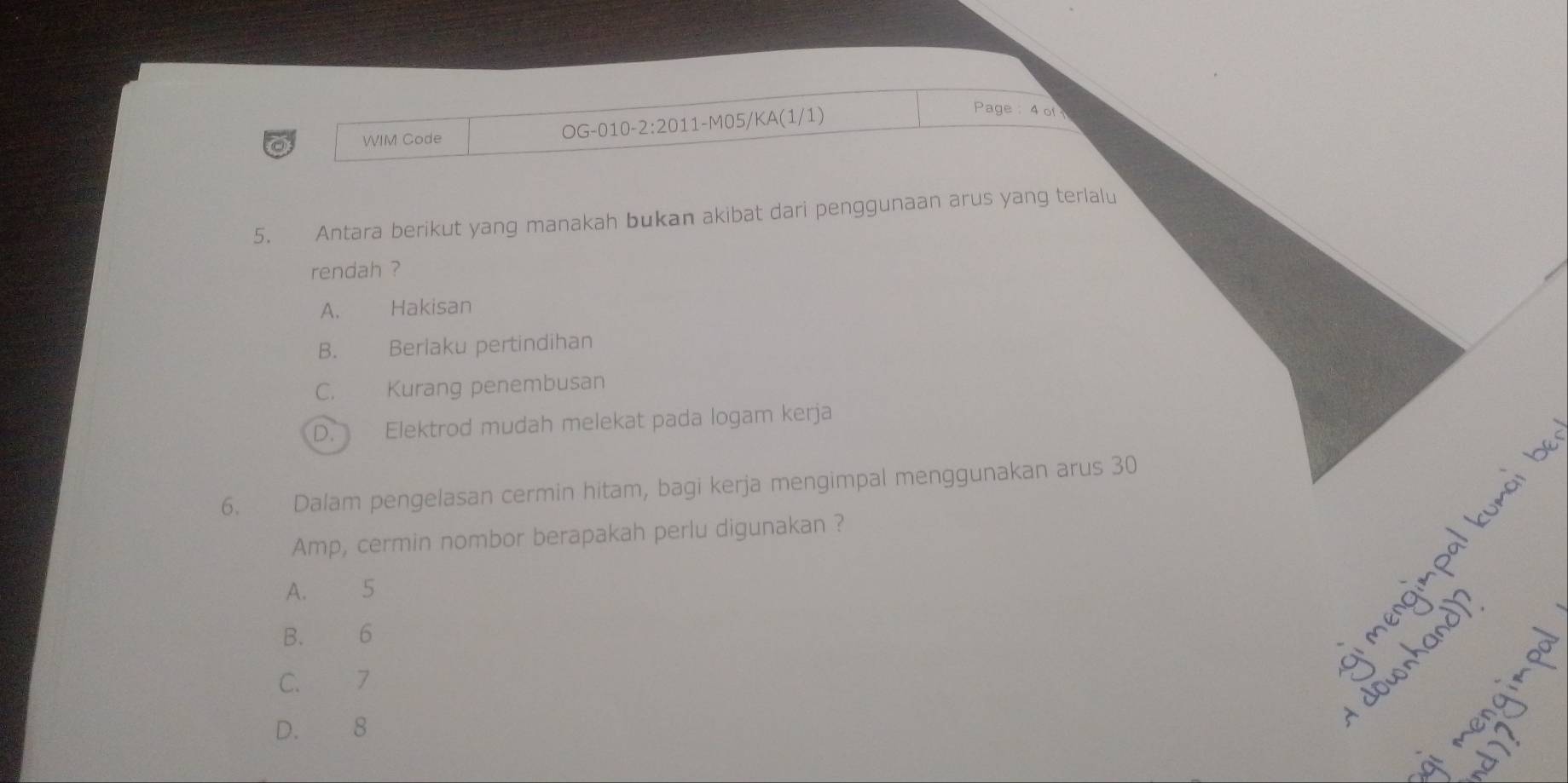 WIM Code OG-010-2:2011-M05/KA(1/1)
Page : 4 of
5. Antara berikut yang manakah bukan akibat dari penggunaan arus yang terlalu
rendah ?
A. Hakisan
B. Beriaku pertindihan
C. Kurang penembusan
D. Elektrod mudah melekat pada logam kerja
6. Dalam pengelasan cermin hitam, bagi kerja mengimpal menggunakan arus 30
Amp, cermin nombor berapakah perlu digunakan ?
A. 5
B. 6
C. 7
D. 8