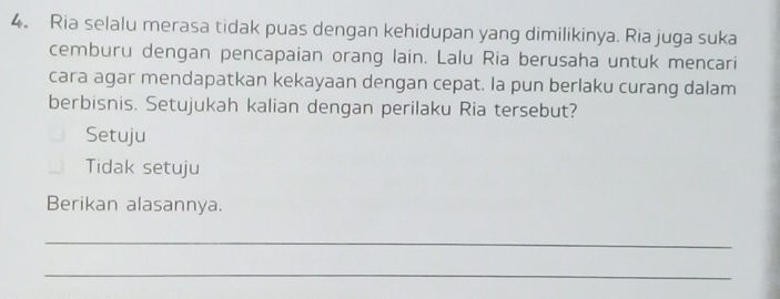 Ria selalu merasa tidak puas dengan kehidupan yang dimilikinya. Ria juga suka
cemburu dengan pencapaian orang lain. Lalu Ria berusaha untuk mencari
cara agar mendapatkan kekayaan dengan cepat. la pun berlaku curang dalam
berbisnis. Setujukah kalian dengan perilaku Ria tersebut?
Setuju
Tidak setuju
Berikan alasannya.
_
_